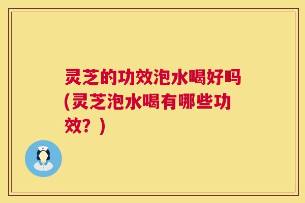 灵芝的功效泡水喝好吗(灵芝泡水喝有哪些功效？)  第1张