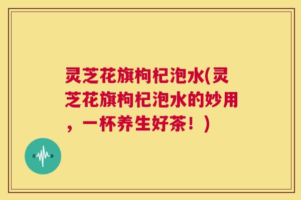 灵芝花旗枸杞泡水(灵芝花旗枸杞泡水的妙用,一杯养生好茶!) 第1张 灵芝花旗枸杞泡水(灵芝花旗枸杞泡水的妙用,一杯养生好茶!) 第1张