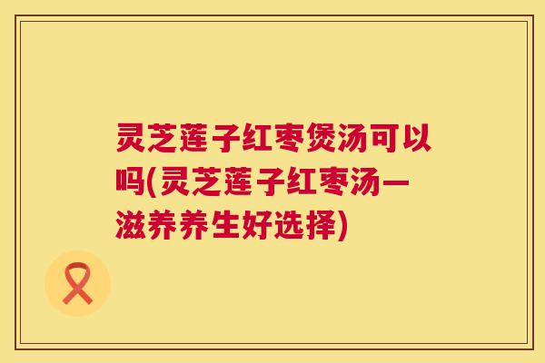 灵芝莲子红枣煲汤可以吗(灵芝莲子红枣汤—滋养养生好选择)  第1张