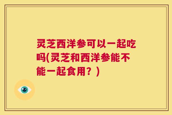灵芝西洋参可以一起吃吗(灵芝和西洋参能不能一起食用?) 第1张 灵芝西洋参可以一起吃吗(灵芝和西洋参能不能一起食用?) 第1张