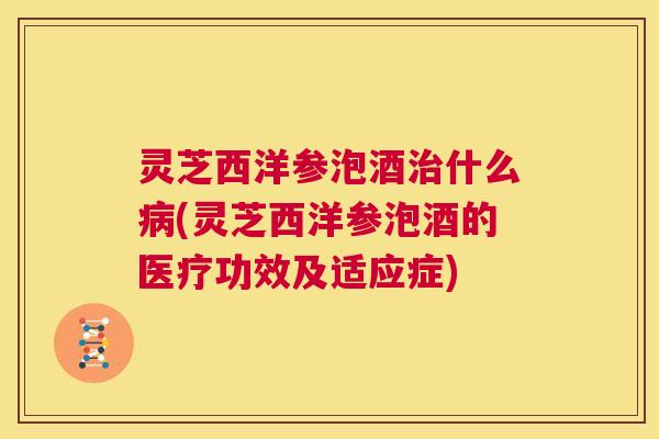 灵芝西洋参泡酒治什么病(灵芝西洋参泡酒的医疗功效及适应症)  第1张