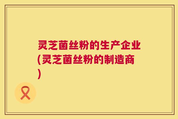 灵芝菌丝粉的生产企业(灵芝菌丝粉的制造商) 第1张 灵芝菌丝粉的生产企业(灵芝菌丝粉的制造商) 第1张