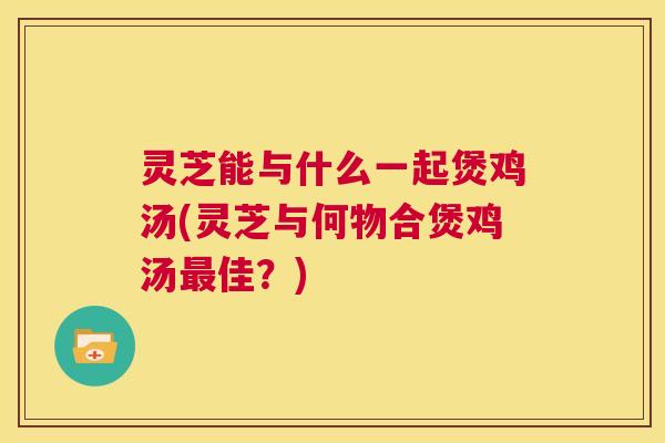 灵芝能与什么一起煲鸡汤(灵芝与何物合煲鸡汤最佳?) 第1张 灵芝能与什么一起煲鸡汤(灵芝与何物合煲鸡汤最佳?) 第1张