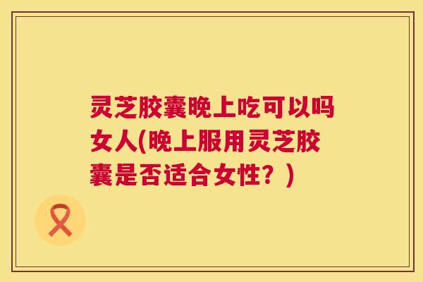 灵芝胶囊晚上吃可以吗女人(晚上服用灵芝胶囊是否适合女性？)  第1张