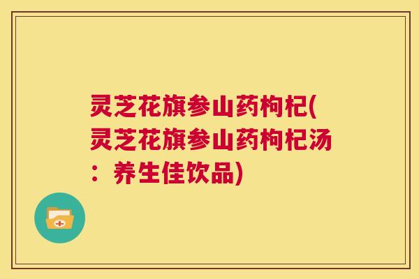 灵芝花旗参山药枸杞(灵芝花旗参山药枸杞汤:养生佳饮品) 第1张 灵芝花旗参山药枸杞(灵芝花旗参山药枸杞汤:养生佳饮品) 第1张