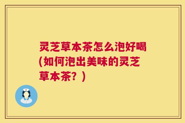 灵芝草本茶怎么泡好喝(如何泡出美味的灵芝草本茶?) 第1张 灵芝草本茶怎么泡好喝(如何泡出美味的灵芝草本茶?) 第1张