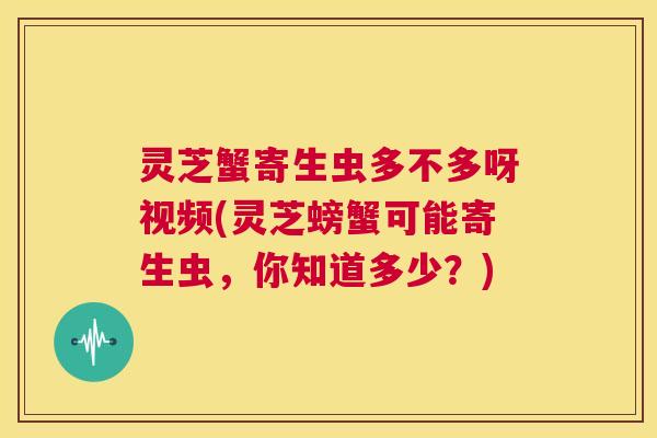 灵芝蟹寄生虫多不多呀视频(灵芝螃蟹可能寄生虫,你知道多少?) 第1张 灵芝蟹寄生虫多不多呀视频(灵芝螃蟹可能寄生虫,你知道多少?) 第1张