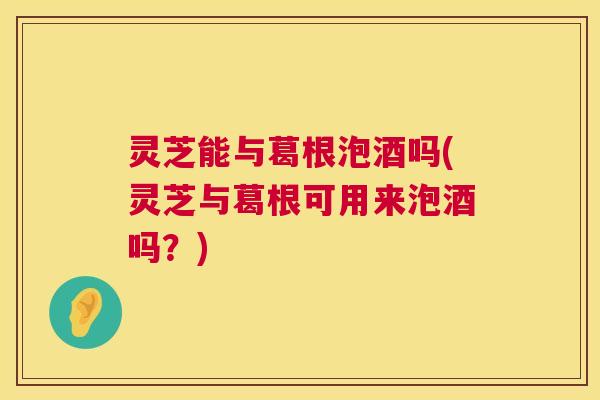 灵芝能与葛根泡酒吗(灵芝与葛根可用来泡酒吗?) 第1张 灵芝能与葛根泡酒吗(灵芝与葛根可用来泡酒吗?) 第1张