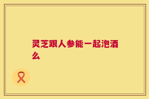 灵芝跟人参能一起泡酒么 第1张 灵芝跟人参能一起泡酒么 第1张