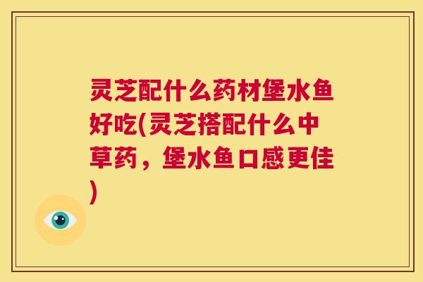 灵芝配什么药材堡水鱼好吃(灵芝搭配什么中草药,堡水鱼口感更佳) 第1张 灵芝配什么药材堡水鱼好吃(灵芝搭配什么中草药,堡水鱼口感更佳) 第1张