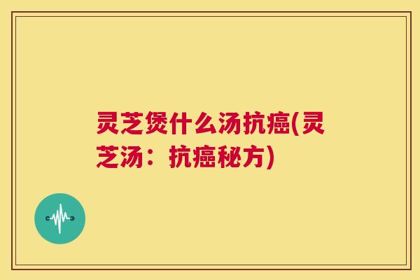 灵芝煲什么汤抗癌(灵芝汤：抗癌秘方)  第1张