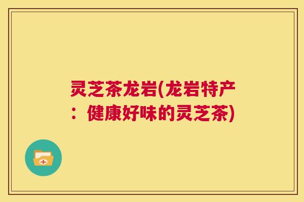 灵芝茶龙岩(龙岩特产:健康好味的灵芝茶) 第1张 灵芝茶龙岩(龙岩特产:健康好味的灵芝茶) 第1张