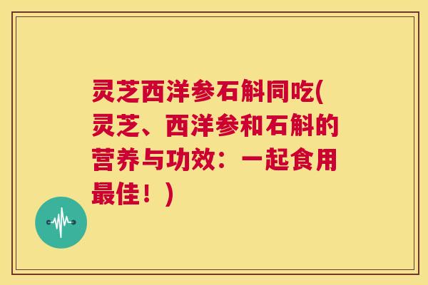 灵芝西洋参石斛同吃(灵芝、西洋参和石斛的营养与功效:一起食用最佳!) 第1张 灵芝西洋参石斛同吃(灵芝、西洋参和石斛的营养与功效:一起食用最佳!) 第1张
