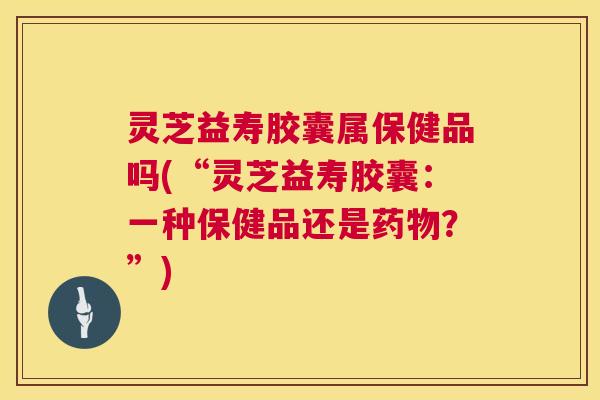 灵芝益寿胶囊属保健品吗(“灵芝益寿胶囊:一种保健品还是药物?”) 第1张 灵芝益寿胶囊属保健品吗(“灵芝益寿胶囊:一种保健品还是药物?”) 第1张