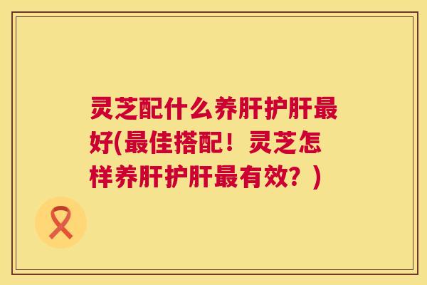 灵芝配什么养肝护肝最好(最佳搭配!灵芝怎样养肝护肝最有效?) 第1张 灵芝配什么养肝护肝最好(最佳搭配!灵芝怎样养肝护肝最有效?) 第1张