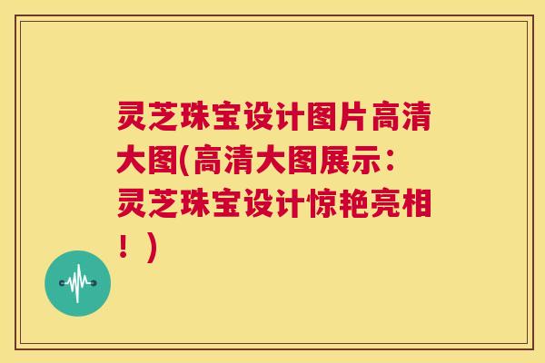 灵芝珠宝设计图片高清大图(高清大图展示：灵芝珠宝设计惊艳亮相！)  第1张
