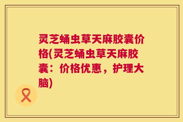 灵芝蛹虫草天麻胶囊价格(灵芝蛹虫草天麻胶囊:价格优惠,护理大脑) 第1张 灵芝蛹虫草天麻胶囊价格(灵芝蛹虫草天麻胶囊:价格优惠,护理大脑) 第1张