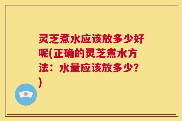 灵芝煮水应该放多少好呢(正确的灵芝煮水方法:水量应该放多少?) 第1张 灵芝煮水应该放多少好呢(正确的灵芝煮水方法:水量应该放多少?) 第1张