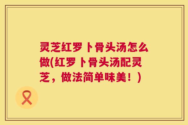 灵芝红罗卜骨头汤怎么做(红罗卜骨头汤配灵芝,做法简单味美!) 第1张 灵芝红罗卜骨头汤怎么做(红罗卜骨头汤配灵芝,做法简单味美!) 第1张