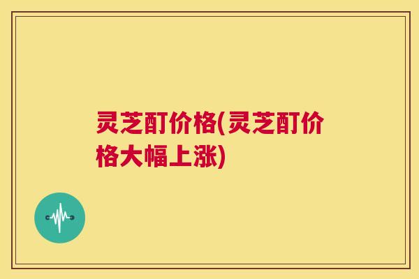 灵芝酊价格(灵芝酊价格大幅上涨) 第1张 灵芝酊价格(灵芝酊价格大幅上涨) 第1张