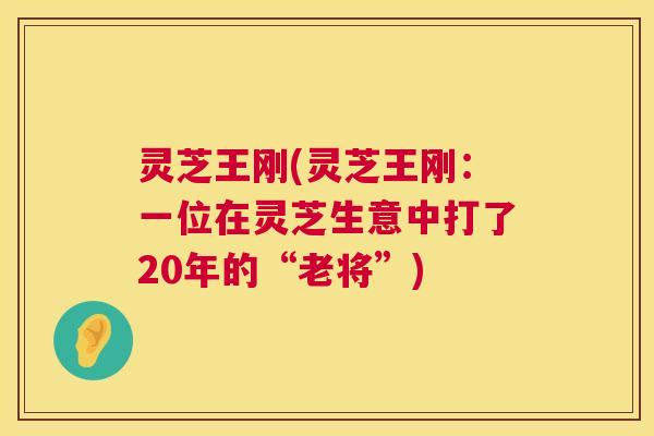 灵芝王刚(灵芝王刚:一位在灵芝生意中打了20年的“老将”) 第1张 灵芝王刚(灵芝王刚:一位在灵芝生意中打了20年的“老将”) 第1张
