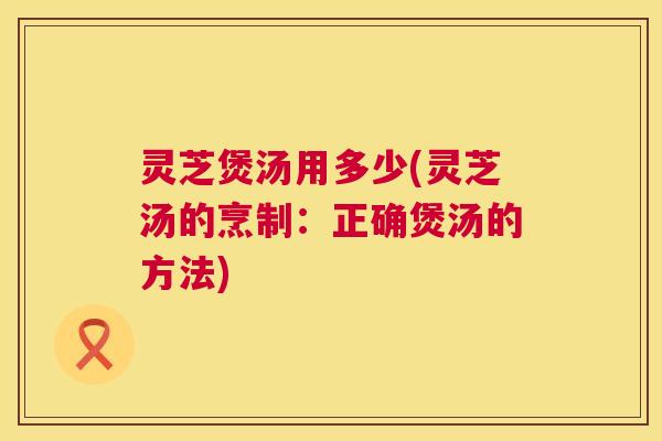 灵芝煲汤用多少(灵芝汤的烹制:正确煲汤的方法) 第1张 灵芝煲汤用多少(灵芝汤的烹制:正确煲汤的方法) 第1张