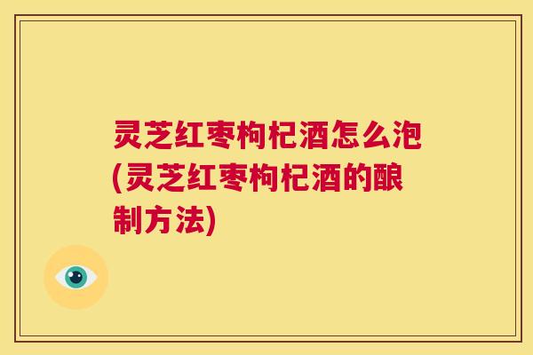 灵芝红枣枸杞酒怎么泡(灵芝红枣枸杞酒的酿制方法)  第1张