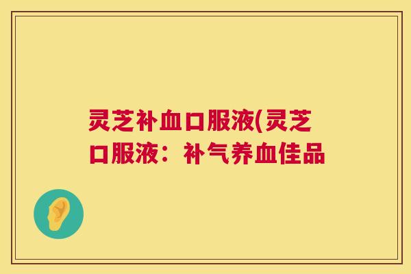 灵芝补血口服液(灵芝口服液：补气养血佳品  第1张