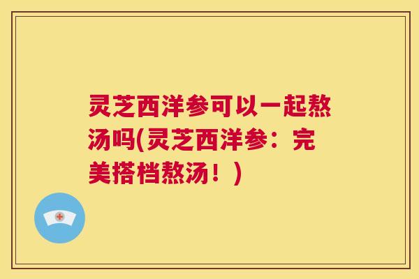 灵芝西洋参可以一起熬汤吗(灵芝西洋参:完美搭档熬汤!) 第1张 灵芝西洋参可以一起熬汤吗(灵芝西洋参:完美搭档熬汤!) 第1张