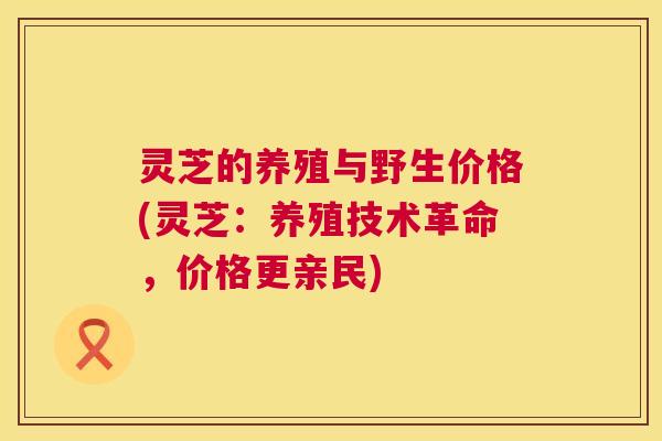 灵芝的养殖与野生价格(灵芝：养殖技术革命，价格更亲民)  第1张