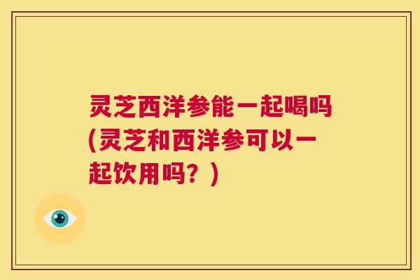 灵芝西洋参能一起喝吗(灵芝和西洋参可以一起饮用吗?) 第1张 灵芝西洋参能一起喝吗(灵芝和西洋参可以一起饮用吗?) 第1张