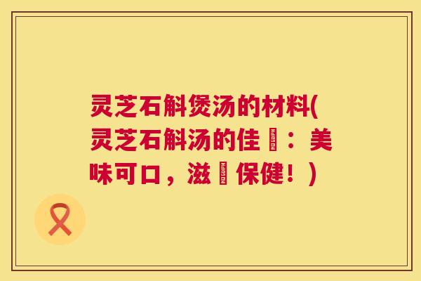 灵芝石斛煲汤的材料(灵芝石斛汤的佳餚：美味可口，滋補保健！)  第1张