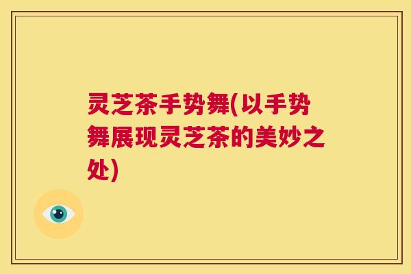 灵芝茶手势舞(以手势舞展现灵芝茶的美妙之处) 第1张 灵芝茶手势舞(以手势舞展现灵芝茶的美妙之处) 第1张