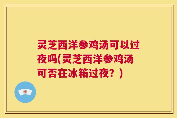 灵芝西洋参鸡汤可以过夜吗(灵芝西洋参鸡汤可否在冰箱过夜?) 第1张 灵芝西洋参鸡汤可以过夜吗(灵芝西洋参鸡汤可否在冰箱过夜?) 第1张