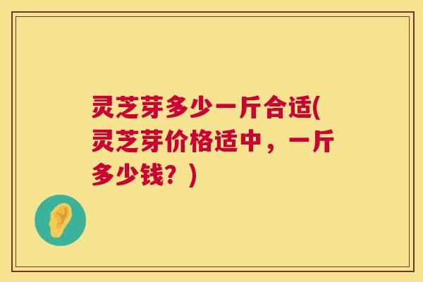 灵芝芽多少一斤合适(灵芝芽价格适中,一斤多少钱?) 第1张 灵芝芽多少一斤合适(灵芝芽价格适中,一斤多少钱?) 第1张