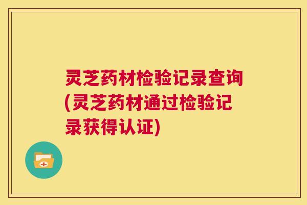 灵芝药材检验记录查询(灵芝药材通过检验记录获得认证) 第1张 灵芝药材检验记录查询(灵芝药材通过检验记录获得认证) 第1张