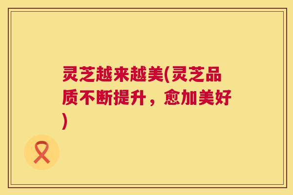 灵芝越来越美(灵芝品质不断提升，愈加美好)  第1张