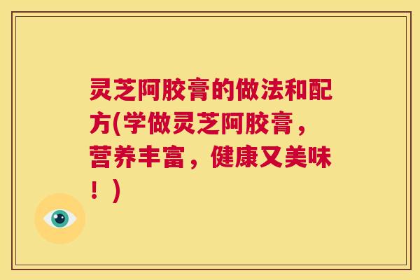 灵芝阿胶膏的做法和配方(学做灵芝阿胶膏,营养丰富,健康又美味!) 第1张 灵芝阿胶膏的做法和配方(学做灵芝阿胶膏,营养丰富,健康又美味!) 第1张