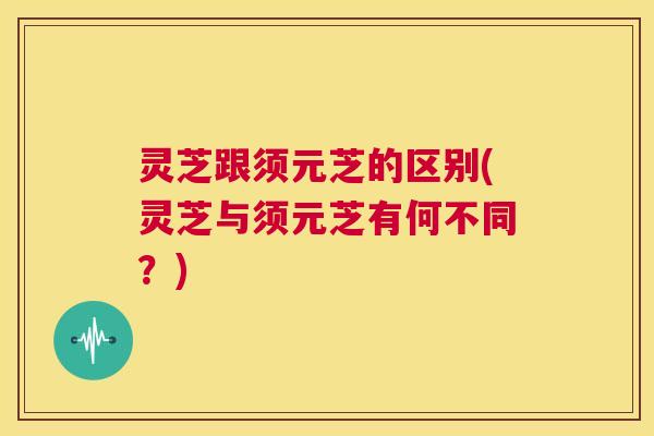 灵芝跟须元芝的区别(灵芝与须元芝有何不同?) 第1张 灵芝跟须元芝的区别(灵芝与须元芝有何不同?) 第1张