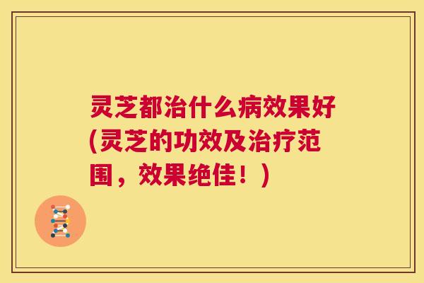 灵芝都治什么病效果好(灵芝的功效及治疗范围，效果绝佳！)  第1张