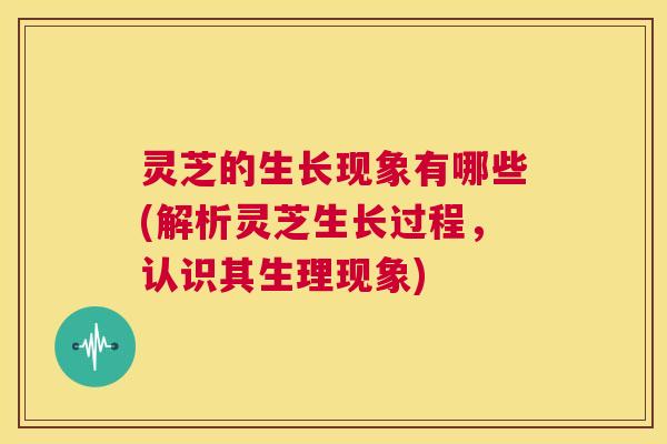 灵芝的生长现象有哪些(解析灵芝生长过程,认识其生理现象) 第1张 灵芝的生长现象有哪些(解析灵芝生长过程,认识其生理现象) 第1张