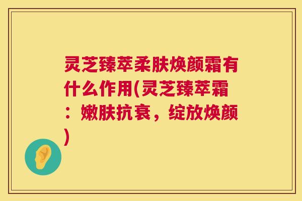 灵芝臻萃柔肤焕颜霜有什么作用(灵芝臻萃霜:嫩肤抗衰,绽放焕颜) 第1张 灵芝臻萃柔肤焕颜霜有什么作用(灵芝臻萃霜:嫩肤抗衰,绽放焕颜) 第1张