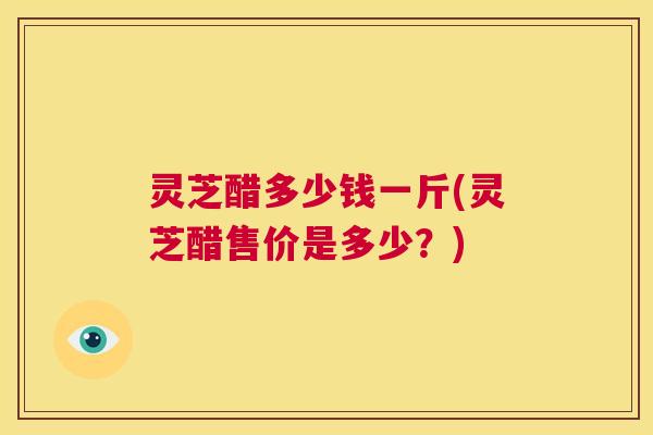 灵芝醋多少钱一斤(灵芝醋售价是多少?) 第1张 灵芝醋多少钱一斤(灵芝醋售价是多少?) 第1张