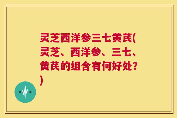 灵芝西洋参三七黄芪(灵芝、西洋参、三七、黄芪的组合有何好处?) 第1张 灵芝西洋参三七黄芪(灵芝、西洋参、三七、黄芪的组合有何好处?) 第1张