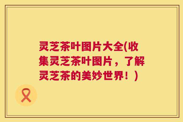 灵芝茶叶图片大全(收集灵芝茶叶图片，了解灵芝茶的美妙世界！)  第1张