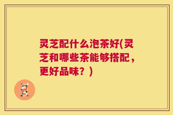 灵芝配什么泡茶好(灵芝和哪些茶能够搭配,更好品味?) 第1张 灵芝配什么泡茶好(灵芝和哪些茶能够搭配,更好品味?) 第1张