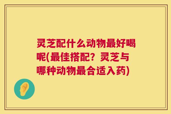 灵芝配什么动物最好喝呢(最佳搭配?灵芝与哪种动物最合适入药) 第1张 灵芝配什么动物最好喝呢(最佳搭配?灵芝与哪种动物最合适入药) 第1张