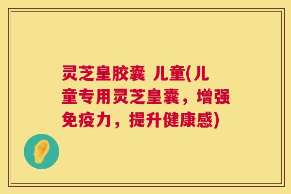 灵芝皇胶囊 儿童(儿童专用灵芝皇囊，增强免疫力，提升健康感)  第1张