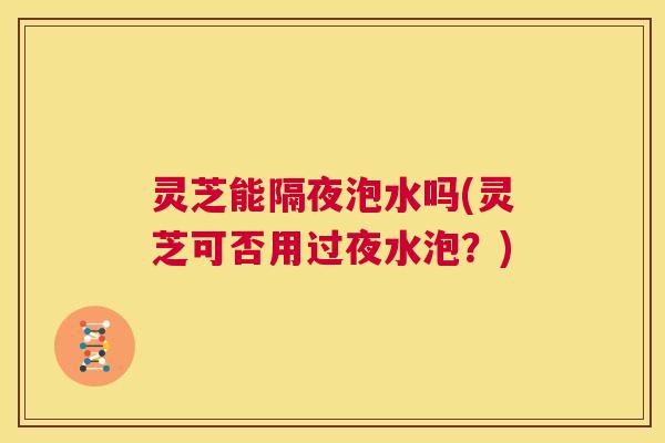 灵芝能隔夜泡水吗(灵芝可否用过夜水泡？)  第1张