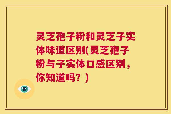灵芝孢子粉和灵芝子实体味道区别(灵芝孢子粉与子实体口感区别,你知道吗?) 第1张 灵芝孢子粉和灵芝子实体味道区别(灵芝孢子粉与子实体口感区别,你知道吗?) 第1张